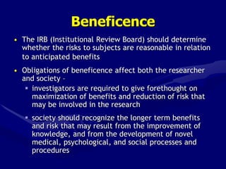 Beneficence
• The IRB (Institutional Review Board) should determine
whether the risks to subjects are reasonable in relation
to anticipated benefits
• Obligations of beneficence affect both the researcher
and society –
 investigators are required to give forethought on
maximization of benefits and reduction of risk that
may be involved in the research
 society should recognize the longer term benefits
and risk that may result from the improvement of
knowledge, and from the development of novel
medical, psychological, and social processes and
procedures
 
