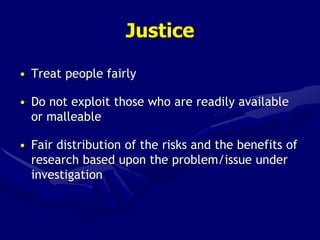 Justice
• Treat people fairly
• Do not exploit those who are readily available
or malleable
• Fair distribution of the risks and the benefits of
research based upon the problem/issue under
investigation
 