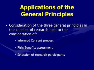 Applications of the
General Principles
• Consideration of the three general principles in
the conduct of research lead to the
consideration of:
 Informed Consent process
 Risk/Benefits assessment
 Selection of research participants
 
