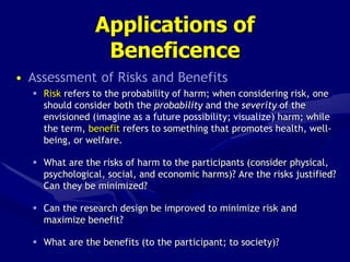 Applications of
Beneficence
• Assessment of Risks and Benefits
 Risk refers to the probability of harm; when considering risk, one
should consider both the probability and the severity of the
envisioned (imagine as a future possibility; visualize) harm; while
the term, benefit refers to something that promotes health, well-
being, or welfare.
 What are the risks of harm to the participants (consider physical,
psychological, social, and economic harms)? Are the risks justified?
Can they be minimized?
 Can the research design be improved to minimize risk and
maximize benefit?
 What are the benefits (to the participant; to society)?
 