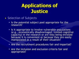 Applications of
Justice
• Selection of Subjects
 Is the potential subject pool appropriate for the
research?
 Is it appropriate to involve vulnerable populations
(e.g., economically disadvantaged; limited cognitive
capacity) in the research or are they being enrolled
because it is convenient or because they are easily
manipulated as a result of their situation?
 Are the recruitment procedures fair and impartial?
 Are the inclusion and exclusion criteria fair and
appropriate?
 