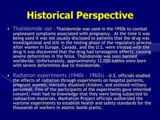 Historical Perspective
• Thalidomide use - Thalidomide was used in the 1950s to combat
unpleasant symptoms associated with pregnancy. At the time it was
being used it was not usually disclosed to patients that the drug was
investigational and still in the testing phase of the regulatory process.
After women in Europe, Canada, and the U.S. were treated with the
drug it was discovered that the drug had teratogenic effects, causing
severe deformities in the fetus. Thalidomide was soon banned
worldwide. Unfortunately, approximately 12,000 babies were born
with severe deformities due to thalidomide.
• Radiation experiments (1940s – 1960s) - U.S. officials studied
the effects of radiation through experiments on hospital patients,
pregnant women, mentally disabled children, and enlisted military
personnel. Few of the participants of the experiments gave informed
consent; most had no knowledge that they were being subjected to
radioactive materials. Manhattan Project officials authorized the
wartime experiments to establish health and safety standards for the
thousands of workers in atomic bomb plants.
 