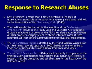 Response to Research Abuses
• Nazi atrocities in World War II drew attention to the lack of
international standards on research with human participants and led
to the formulation of the Nuremburg Code (1948).
• The thalidomide disaster led to the adoption of the "Kefauver
Amendment" (1962) to the Food, Drug and Cosmetic Act, requiring
drug manufacturers to prove to the FDA the safety and effectiveness
of their products and physicians to obtain informed consent from
potential subjects before administering investigational medications.
• The Declaration of Helsinki drafted by the world Medical Association
in 1964 (most recently updated in 2000) builds on the Nuremberg
Code and is the basis for Good Clinical Practices used today.
• The National Research Act (1974) passed primarily in response to the
syphilis study, codified the requirement that human participants in
research must be protected and set the stage for the issuance of the
Belmont Report.
 