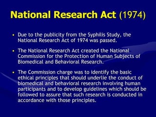 National Research Act (1974)
• Due to the publicity from the Syphilis Study, the
National Research Act of 1974 was passed.
• The National Research Act created the National
Commission for the Protection of Human Subjects of
Biomedical and Behavioral Research.
• The Commission charge was to identify the basic
ethical principles that should underlie the conduct of
biomedical and behavioral research involving human
participants and to develop guidelines which should be
followed to assure that such research is conducted in
accordance with those principles.
 