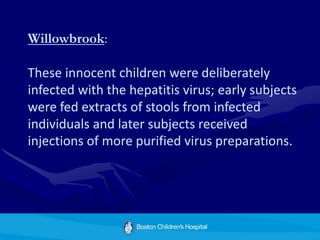 Willowbrook:
These innocent children were deliberately
infected with the hepatitis virus; early subjects
were fed extracts of stools from infected
individuals and later subjects received
injections of more purified virus preparations.
 