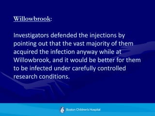 Willowbrook:
Investigators defended the injections by
pointing out that the vast majority of them
acquired the infection anyway while at
Willowbrook, and it would be better for them
to be infected under carefully controlled
research conditions.
 