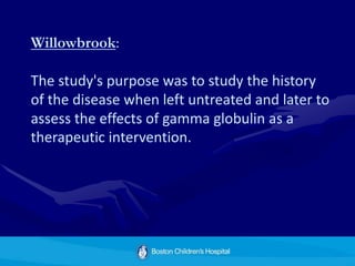 Willowbrook:
The study's purpose was to study the history
of the disease when left untreated and later to
assess the effects of gamma globulin as a
therapeutic intervention.
 