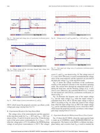 9466 IEEE TRANSACTIONS ON POWER ELECTRONICS, VOL. 33, NO. 11, NOVEMBER 2018
Fig. 13. Gate signal and voltage stress of synchronous rectiﬁcation power
semiconductor Q3 .
Fig. 14. Output voltage and the wide-range changed input voltage from
100 to 40 V in the step-up mode.
Fig. 15. PWM voltages of power semiconductors Q3 and Q4 .
300 V, which means the proposed converter can obtain a wide
voltage-gain range varying from 3 to 7.5.
B. Experimental Results in the Step-Down Mode
The voltage stress of the semiconductors and the capacitors
in the step-down mode for Ulow = 40 V and Uhigh = 300 V are
shown in Figs. 15 and 16. It can be seen in Fig. 15 that the duty
cycle of the active power semiconductor Q4 is dBoost = 0.27,
when the voltage-gain is 1/7.5. In addition, the PWM blocking
voltage of each power semiconductor is 150 V. The voltages
Fig. 16. Voltages across C2 and Chigh under Ulow = 40 V and Uhigh = 300 V.
Fig. 17. Gate signal and voltage stress of synchronous rectiﬁcation power
semiconductor Q1 .
across C2 and Chigh are shown in Fig. 16. The voltage stress of
C2 is also 150 V. Obviously, it can be concluded that the voltage
stress of the semiconductors and the capacitors are also half of
the high-side voltage Uhigh in the step-down mode.
Fig. 17 shows the voltage waveforms of the synchronous
rectiﬁer of the proposed converter in the step-down operating
mode. The current ﬂows through the antiparallel diode of Q1
during the dead time, and the blocking voltage of Q1 is also
close to zero. Otherwise, the controlled MOSFETS Q1 is turned
ON and turned OFF with ZVS by synchronous rectiﬁcation, as
shown in Fig. 17.
Fig. 18 illustrates the dynamic state of the output voltage
Ulow and the input voltage Uhigh when the output voltage is
controlled from 40 to 100 V and the input voltage is kept at
300 V. According to Fig. 18, under the control of the voltage
loop, when the input voltage stays at 300 V, the output voltage
Ulow can be controlled continuously over 8 s from 40 to 100 V,
which means the proposed converter can obtain a wide voltage-
gain range varying from 1/7.5 to 1/3.
C. Experiment Results for Bidirectional Power Flow Control
Fig. 19 shows the EV HESS, where the supercapacitor bank
is made up of CSDWELL model MODWJ001PM031Z2 su-
percapacitors. The battery in the HESS is a lithium iron phos-
phate battery, and a resistive load Pload is used to simulate the
Authorized licensed use limited to: BELMONT SHEKIN. Downloaded on September 04,2020 at 07:59:37 UTC from IEEE Xplore. Restrictions apply.
 
