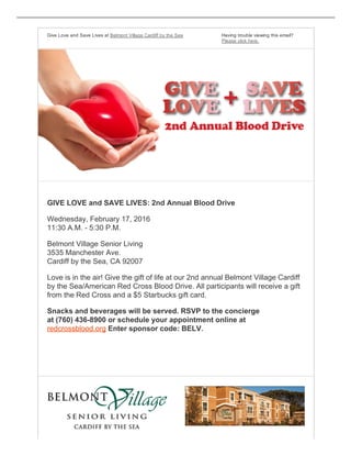 Give Love and Save Lives at Belmont Village Cardiff by the Sea Having trouble viewing this email?
Please click here.
GIVE LOVE and SAVE LIVES: 2nd Annual Blood Drive
Wednesday, February 17, 2016
11:30 A.M. ­ 5:30 P.M.
Belmont Village Senior Living
3535 Manchester Ave. 
Cardiff by the Sea, CA 92007
Love is in the air! Give the gift of life at our 2nd annual Belmont Village Cardiff
by the Sea/American Red Cross Blood Drive. All participants will receive a gift
from the Red Cross and a $5 Starbucks gift card.
Snacks and beverages will be served. RSVP to the concierge 
at (760) 436­8900 or schedule your appointment online at 
redcrossblood.org Enter sponsor code: BELV.
 