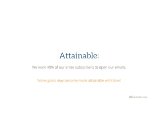 Attainable:
We want 40% of our email subscribers to open our emails.
Some goals may become more attainable with time!
	
 