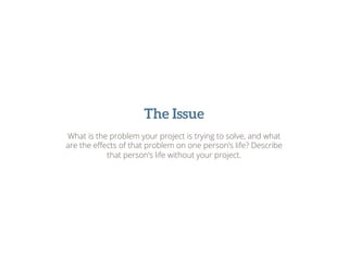 The Issue
What is the problem your project is trying to solve, and what
are the eﬀects of that problem on one person’s life? Describe
that person’s life without your project.
 
