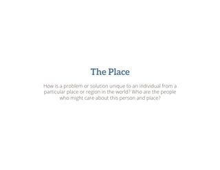 The Place
How is a problem or solution unique to an individual from a
particular place or region in the world? Who are the people
who might care about this person and place?
 
