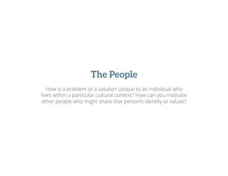 The People
How is a problem or a solution unique to an individual who
lives within a particular cultural context? How can you motivate
other people who might share that person’s identity or values?
 