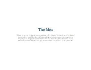 The Idea
What is your unique perspective on how to solve the problem?
Does your project revolutionize the way people usually deal
with an issue? How has your solution impacted one person?
 