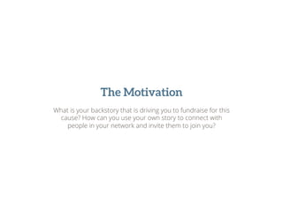 The Motivation
What is your backstory that is driving you to fundraise for this
cause? How can you use your own story to connect with
people in your network and invite them to join you?
 