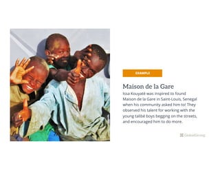 Maison de la Gare
Issa Kouyaté was inspired to found
Maison de la Gare in Saint-Louis, Senegal
when his community asked him to! They
observed his talent for working with the
young talibé boys begging on the streets,
and encouraged him to do more.
EXAMPLE
 