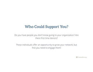 Do you have people you don’t know giving to your organization? Are
there ﬁrst time donors?
These individuals oﬀer an opportunity to grow your network, but
ﬁrst you need to engage them!
Who Could Support You?
 
