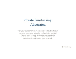 Create Fundraising
Advocates.
For your supporters that are passionate about your
cause, make them part of your fundraising team!
Create tools to help them reach out to their
networks, thus growing your network.
 