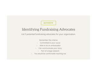 A C T I V I T Y
List 5 potential fundraising advocates for your organization.
Remember the criteria:
1.  Committed to your cause
2.  Able to be an ambassador
3.  Can communicate your story
4.  Part of a large network
5.  You would be comfortable reaching out
Identifying Fundraising Advocates
 