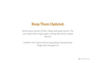 Keep Them Updated.
Remind your donors of their impact with great stories. This
can inspire them to give again, making new donors repeat
donors!
Another main reason donors stop giving is because they
forget what they gave to!
 