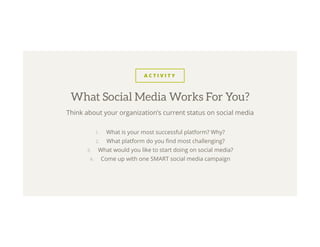 A C T I V I T Y
Think about your organization’s current status on social media
1.  What is your most successful platform? Why?
2.  What platform do you ﬁnd most challenging?
3.  What would you like to start doing on social media?
4.  Come up with one SMART social media campaign
What Social Media Works For You?
 