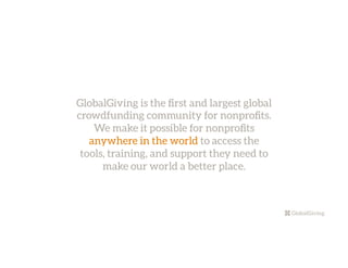 GlobalGiving is the ﬁrst and largest global
crowdfunding community for nonproﬁts.
We make it possible for nonproﬁts
anywhere in the world to access the
tools, training, and support they need to
make our world a better place.
 