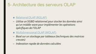 5- Architecture des serveurs OLAP
■ Relational OLAP (ROLAP)
– Utilise un SGBD relationnel pour stocker les données ainsi
qu’un middle-ware pour implémenter les opérations
spécifiques de l’OLAP
■ MultidimensionalOLAP (MOLAP)
– Basé sur un stockage par tableaux (techniques des matrices
creuses)
– Indexation rapide de données calculées
 