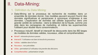 II. Data-Mining:
1. Définition du Data Mining:
 Data-Mining est le processus de recherche de modèles dans un
ensemble de données donné. Ces modèles peuvent souvent fournir des
données significatives et perspicaces à quiconque s'intéresse à ces
données. L'exploration de données est utilisée aujourd'hui dans une
grande variété de contextes - dans la détection de la fraude, comme une
aide dans les campagnes de marketing, et même les supermarchés
l'utilisent pour étudier leurs consommateurs.
 Processus inductif, itératif et interactif de découverte dans les BD larges
de modèles de données valides, nouveaux, utiles et compréhensibles.
■ Itératif : nécessite plusieurs passes
■ Interactif : l’utilisateur est dans la boucle du processus
■ Valides : valables dans le futur
■ Nouveaux : non prévisibles
■ Utiles : permettent à l’utilisateur de prendre des décisions
■ Compréhensibles : présentation simple
 