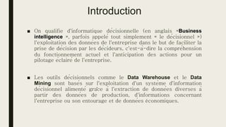 Introduction
■ On qualifie d'informatique décisionnelle (en anglais «Business
intelligence », parfois appelé tout simplement « le décisionnel »)
l'exploitation des données de l'entreprise dans le but de faciliter la
prise de décision par les décideurs, c'est-à-dire la compréhension
du fonctionnement actuel et l'anticipation des actions pour un
pilotage éclairé de l'entreprise.
■ Les outils décisionnels comme le Data Warehouse et le Data
Mining sont basés sur l'exploitation d'un système d'information
décisionnel alimenté grâce à l'extraction de données diverses à
partir des données de production, d'informations concernant
l'entreprise ou son entourage et de données économiques.
 