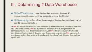 III. Data-mining # Data-Warehouse
■ Data Warehouse: base de données résumant diverses BD
transactionnelles pour servir de support à la prise de décision
■ Data mining : effectué sur des entrepôts de données aussi bien que sur
des BD transactionnelles.
Le DW est un processus qui doit avoir lieu avant que l'exploration de données puisse avoir
lieu. En d'autres termes, DW est le processus de compilation et d'organisation des
données dans une base de données commune, et DM est le processus d'extraction de
données significatives à partir de cette base de données. Le processus DM repose sur les
données compilées dans la phase de stockage de données afin de détecter des modèles
significatifs.
 