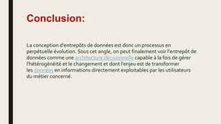 Conclusion:
La conception d'entrepôts de données est donc un processus en
perpétuelle évolution. Sous cet angle, on peut finalement voir l'entrepôt de
données comme une architecture décisionnelle capable à la fois de gérer
l'hétérogénéité et le changement et dont l'enjeu est de transformer
les données en informations directement exploitables par les utilisateurs
du métier concerné.
 