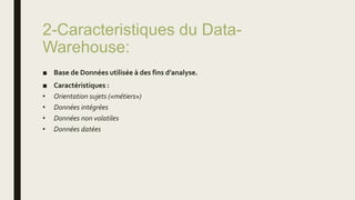 2-Caracteristiques du Data-
Warehouse:
■ Base de Données utilisée à des fins d’analyse.
■ Caractéristiques :
• Orientation sujets («métiers»)
• Données intégrées
• Données non volatiles
• Données datées
 