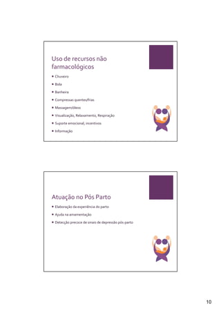 Uso de recursos não
farmacológicos
 Chuveiro

 Bola

 Banheira

 Compressas quentes/frias

 Massagem/óleos

 Visualização, Relaxamento, Respiração

 Suporte emocional, incentivos

 Informação




Atuação no Pós Parto
 Elaboração da experiência do parto

 Ajuda na amamentação

 Detecção precoce de sinais de depressão pós-parto




                                                     10
 