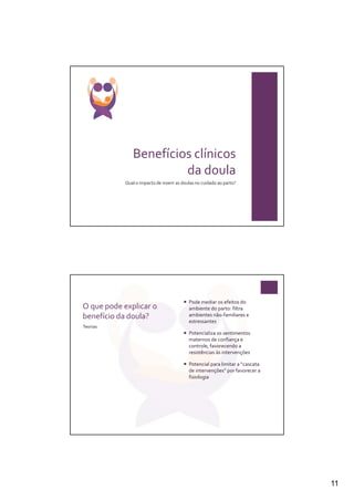 Benefícios clínicos
                        da doula
            Qual o impacto de inserir as doulas no cuidado ao parto?




                                            Pode mediar os efeitos do
O que pode explicar o                       ambiente do parto: filtra
benefício da doula?                         ambientes não-familiares e
                                            estressantes
Teorias
                                            Potencializa os sentimentos
                                            maternos de confiança e
                                            controle, favorecendo a
                                            resistências às intervenções

                                            Potencial para limitar a “cascata
                                            de intervenções” por favorecer a
                                            fisiologia




                                                                                11
 