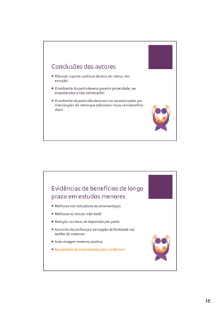 Conclusões dos autores
 Oferecer suporte continuo deveria ser rotina, não
 exceção!

 O ambiente do parto deveria garantir privacidade, ser
 empoderador e não-estressante!

 O ambiente do parto não deveriam ser caracterizados por
 intervenções de rotina que adicionam riscos sem benefício
 claro!




Evidências de benefícios de longo
prazo em estudos menores
 Melhoras nos indicadores de amamentação

 Melhoras no vínculo mãe-bebê

 Redução nas taxas de depressão pós-parto

 Aumento da confiança e percepção de facilidade nas
 tarefas de maternar

 Auto-imagem materna positiva

 Necessitam de mais estudos para confirmar!




                                                             16
 