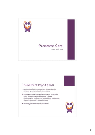 Panorama Geral
                                          Por que falar de doula?




The Millbank Report (EUA)
 Altas taxas de intervenções com riscos de eventos
 adversos (práticas utilizadas em excesso)

 Principais práticas utilizadas em excesso: Indução do
 parto, analgesia peridura/espinhal, cesárea,
 monitorização fetal contínua, amniotomia episiotomia,
 algumas práticas pré-natais de rotina

 Intervenções benéficas sub-utilizadas!




                                                                    2
 