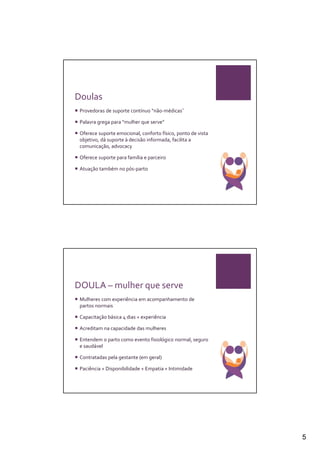 Doulas
 Provedoras de suporte contínuo “não-médicas˜

 Palavra grega para “mulher que serve”

 Oferece suporte emocional, conforto físico, ponto de vista
 objetivo, dá suporte à decisão informada, facilita a
 comunicação, advocacy

 Oferece suporte para família e parceiro

 Atuação também no pós-parto




DOULA – mulher que serve
 Mulheres com experiência em acompanhamento de
 partos normais

 Capacitação básica 4 dias + experiência

 Acreditam na capacidade das mulheres

 Entendem o parto como evento fisiológico normal, seguro
 e saudável

 Contratadas pela gestante (em geral)

 Paciência + Disponibilidade + Empatia + Intimidade




                                                              5
 
