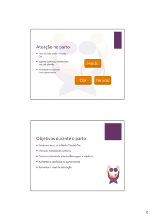 Atuação no parto
 Foco no ciclo Medo – Tensão –
 Dor

 Suporte contínuo, mesmo com
 troca de plantão

 Prioridade no cuidado
 com a parturiente




Objetivos durante o parto
 Evitar entrar no ciclo Medo-Tensão-Dor

 Oferecer medidas de conforto

 Diminuir a demanda sobre enfermagem e médicos

 Aumentar a confiança no parto normal

 Aumentar o nível de satisfação




                                                 8
 