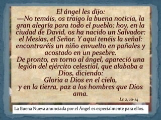 El ángel les dijo:
—No temáis, os traigo la buena noticia, la
gran alegría para todo el pueblo: hoy, en la
ciudad de David, os ha nacido un Salvador:
 el Mesías, el Señor. Y aquí tenéis la señal:
encontraréis un niño envuelto en pañales y
           acostado en un pesebre.
De pronto, en torno al ángel, apareció una
 legión del ejército celestial, que alababa a
                Dios, diciendo:
           Gloria a Dios en el cielo,
 y en la tierra, paz a los hombres que Dios
                     ama.
                                                     Lc 2, 10-14

La Buena Nueva anunciada por el Ángel es especialmente para ellos.
 