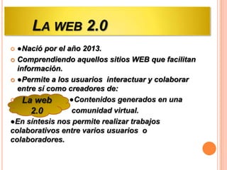 LA WEB 2.0
●Nació por el año 2013.
 Comprendiendo aquellos sitios WEB que facilitan
información.
 ●Permite a los usuarios interactuar y colaborar
entre sí como creadores de:
 La web
●Contenidos generados en una

comunidad virtual.
2.0
●En síntesis nos permite realizar trabajos
colaborativos entre varios usuarios o
colaboradores.


 