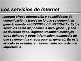 Los servicios de Internet
 Internet

ofrece información y posibilidades de
comunicación a través de lo que se denominan
genéricamente «SERVICIOS DE INTERNET». Estos
servicios están disponibles a nivel global , y son
de diversos tipos. Algunos trasmiten mensajes ,
otros ficheros y otros información multimedia (lo
que se denomina « recursos» en general). En este
artículo se examinarán brevemente por orden de
importancia.

 