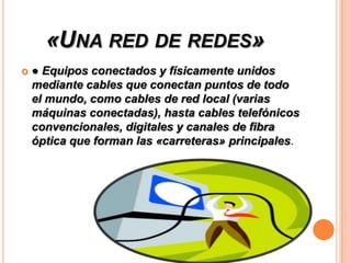 «UNA RED DE REDES»


● Equipos conectados y físicamente unidos
mediante cables que conectan puntos de todo
el mundo, como cables de red local (varias
máquinas conectadas), hasta cables telefónicos
convencionales, digitales y canales de fibra
óptica que forman las «carreteras» principales.

 