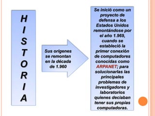 H
I
S
T
O
R
I
A

Sus orígenes
se remontan
en la década
de 1.960

Se inició como un
proyecto de
defensa a los
Estados Unidos
remontándose por
el año 1.969,
cuando se
estableció la
primer conexión
de computadores
conocidas como
ARPANET; para
solucionarlas las
principales
problemas de
investigadores y
laboratorios
quienes deciaban
tener sus propias
computadoras.

 