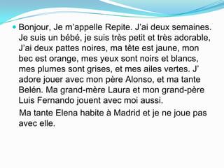  Bonjour, Je m’appelle Repite. J’ai deux semaines.
Je suis un bébé, je suis très petit et très adorable,
J’ai deux pattes noires, ma tête est jaune, mon
bec est orange, mes yeux sont noirs et blancs,
mes plumes sont grises, et mes ailes vertes. J’
adore jouer avec mon père Alonso, et ma tante

Belén. Ma grand-mère Laura et mon grand-père
Luis Fernando jouent avec moi aussi.
Ma tante Elena habite à Madrid et je ne joue pas
avec elle.

 