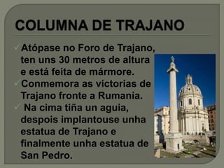 Atópase no Foro de Trajano,
ten uns 30 metros de altura
e está feita de mármore.
Conmemora as victorias de
Trajano fronte a Rumanía.
 Na cima tiña un aguia,
despois implantouse unha
estatua de Trajano e
finalmente unha estatua de
San Pedro.
 