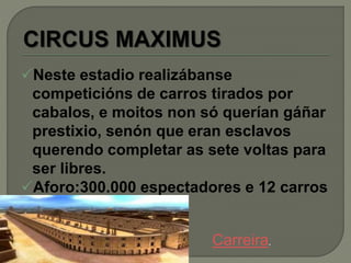 Neste estadio realizábanse
competicións de carros tirados por
cabalos, e moitos non só querían gáñar
prestixio, senón que eran esclavos
querendo completar as sete voltas para
ser libres.
Aforo:300.000 espectadores e 12 carros
Carreira.
 
