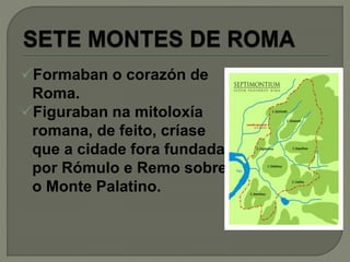 Formaban o corazón de
Roma.
Figuraban na mitoloxía
romana, de feito, críase
que a cidade fora fundada
por Rómulo e Remo sobre
o Monte Palatino.
 