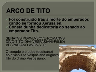 Foi construído tras a morte do emperador,
cando se formou Xerusalén.
Consta dunha dedicatoria do senado ao
emperador Tito.
SENATVS POPVLVSQVE·ROMANVS
DIVO·TITO·DIVI·VESPASIANI·F(ILIO)
VESPASIANO·AVGVSTO
O senado e o pobo (dedícano)
ao divino Tito Vespasiano Augusto,
fillo do divino Vespasiano.
 