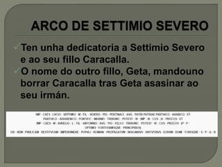 Ten unha dedicatoria a Settimio Severo
e ao seu fillo Caracalla.
O nome do outro fillo, Geta, mandouno
borrar Caracalla tras Geta asasinar ao
seu irmán.
 