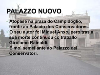 Atópase na praza do Campidoglio,
fronte ao Palacio dos Conservadores.
O seu autor foi Miguel Anxo, pero tras a
súa morte continuou co traballo
Girolamo Rainaldi.
É moi semellante ao Palazzo dei
Conservatori.
 